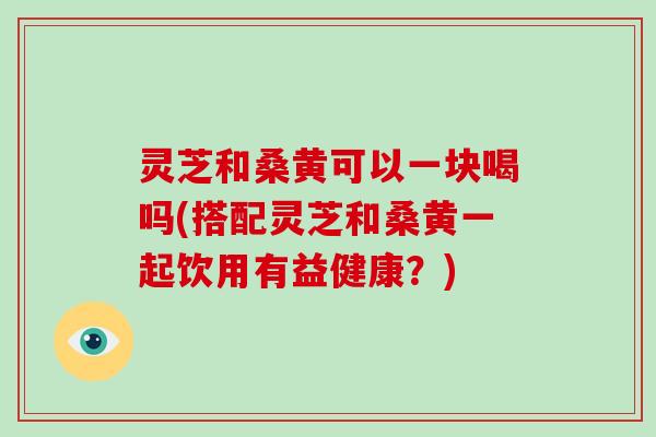 灵芝和桑黄可以一块喝吗(搭配灵芝和桑黄一起饮用有益健康？)