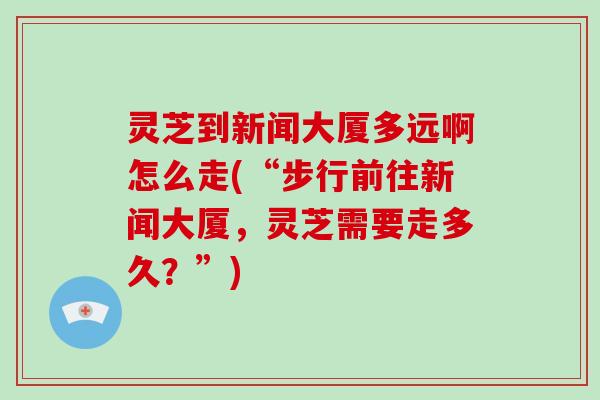 灵芝到新闻大厦多远啊怎么走(“步行前往新闻大厦，灵芝需要走多久？”)