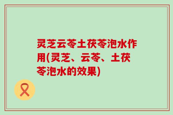 灵芝云苓土茯苓泡水作用(灵芝、云苓、土茯苓泡水的效果)