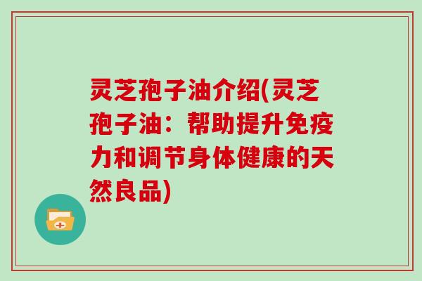 灵芝孢子油介绍(灵芝孢子油：帮助提升免疫力和调节身体健康的天然良品)