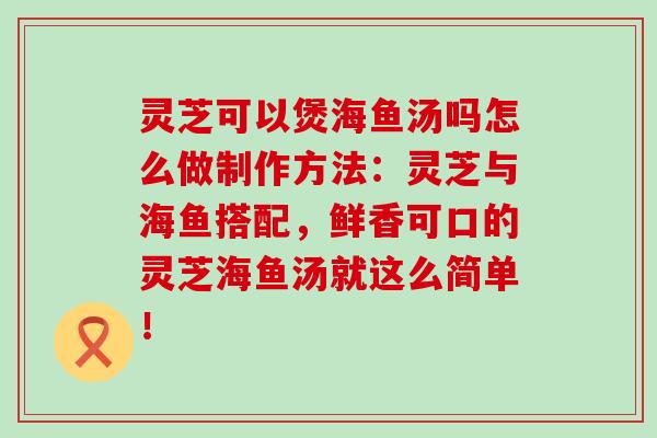 灵芝可以煲海鱼汤吗怎么做制作方法：灵芝与海鱼搭配，鲜香可口的灵芝海鱼汤就这么简单！