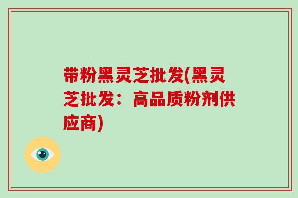 带粉黑灵芝批发(黑灵芝批发：高品质粉剂供应商)