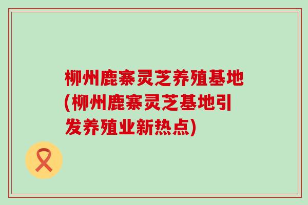 柳州鹿寨灵芝养殖基地(柳州鹿寨灵芝基地引发养殖业新热点)