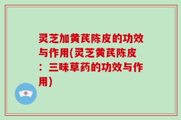 灵芝加黄芪陈皮的功效与作用(灵芝黄芪陈皮：三味草药的功效与作用)