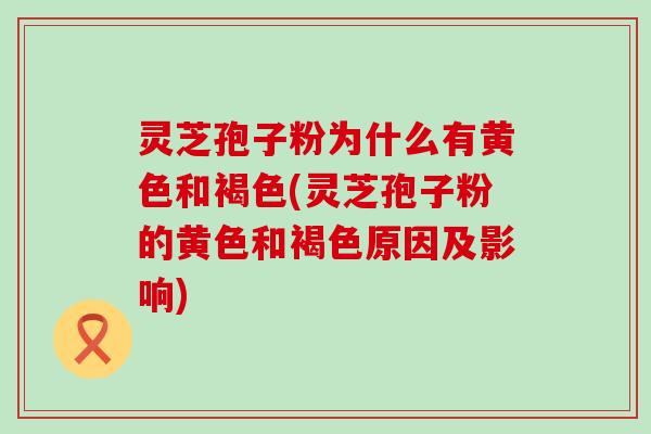 灵芝孢子粉为什么有黄色和褐色(灵芝孢子粉的黄色和褐色原因及影响)