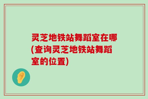 灵芝地铁站舞蹈室在哪(查询灵芝地铁站舞蹈室的位置)