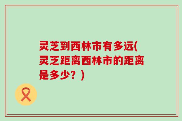 灵芝到西林市有多远(灵芝距离西林市的距离是多少？)