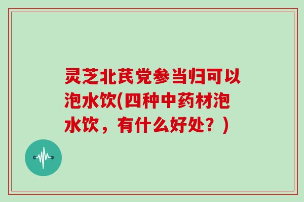 灵芝北芪党参当归可以泡水饮(四种材泡水饮，有什么好处？)