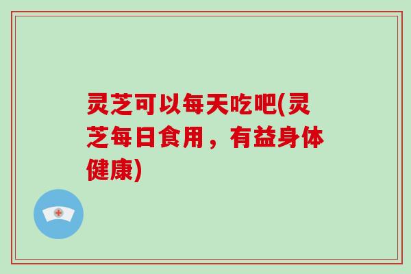 灵芝可以每天吃吧(灵芝每日食用，有益身体健康)