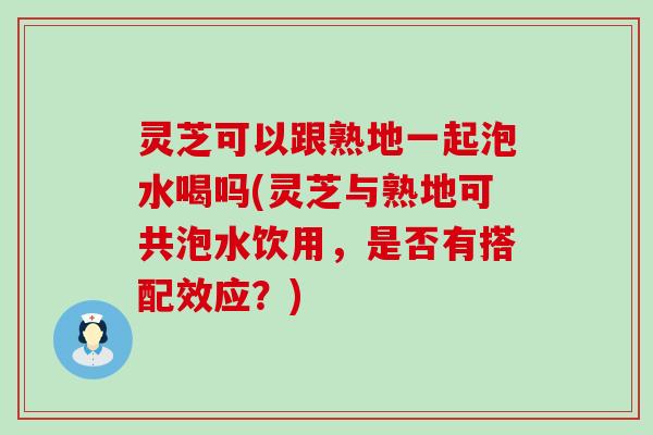 灵芝可以跟熟地一起泡水喝吗(灵芝与熟地可共泡水饮用，是否有搭配效应？)