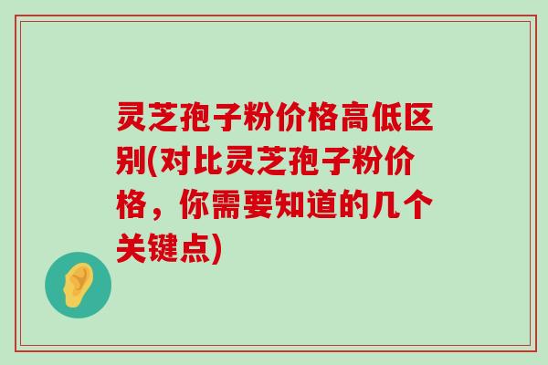 灵芝孢子粉价格高低区别(对比灵芝孢子粉价格，你需要知道的几个关键点)