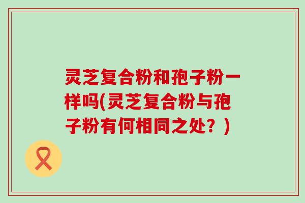 灵芝复合粉和孢子粉一样吗(灵芝复合粉与孢子粉有何相同之处？)