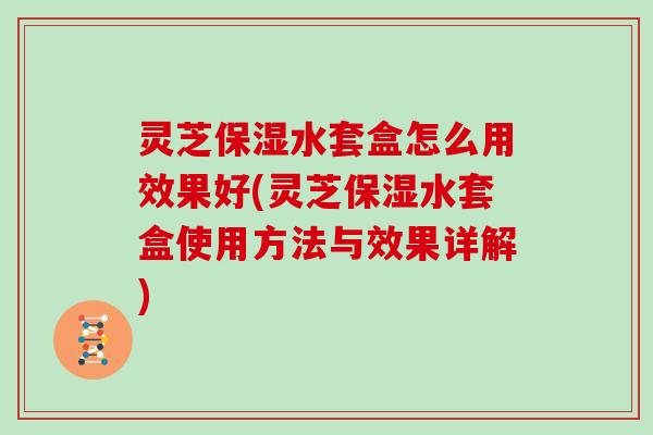 灵芝保湿水套盒怎么用效果好(灵芝保湿水套盒使用方法与效果详解)