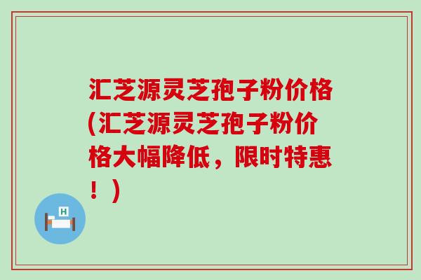 汇芝源灵芝孢子粉价格(汇芝源灵芝孢子粉价格大幅降低，限时特惠！)