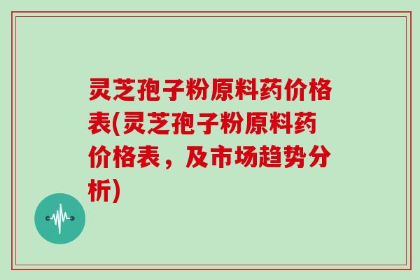 灵芝孢子粉原料药价格表(灵芝孢子粉原料药价格表，及市场趋势分析)