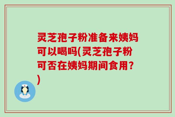 灵芝孢子粉准备来姨妈可以喝吗(灵芝孢子粉可否在姨妈期间食用？)