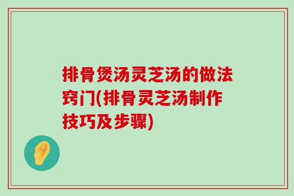 排骨煲汤灵芝汤的做法窍门(排骨灵芝汤制作技巧及步骤)