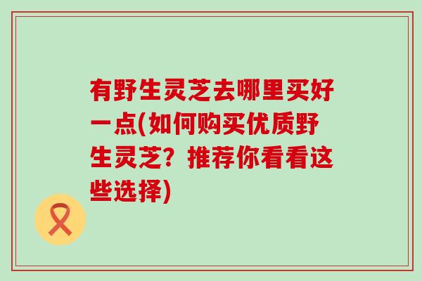 有野生灵芝去哪里买好一点(如何购买优质野生灵芝？推荐你看看这些选择)