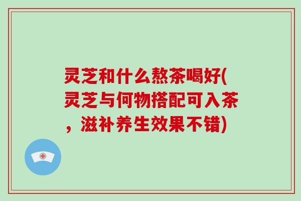 灵芝和什么熬茶喝好(灵芝与何物搭配可入茶，滋补养生效果不错)