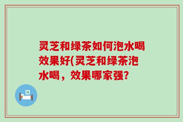 灵芝和绿茶如何泡水喝效果好(灵芝和绿茶泡水喝，效果哪家强？