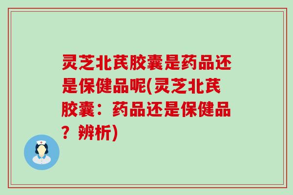 灵芝北芪胶囊是药品还是保健品呢(灵芝北芪胶囊：药品还是保健品？辨析)