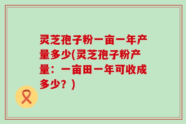 灵芝孢子粉一亩一年产量多少(灵芝孢子粉产量：一亩田一年可收成多少？)