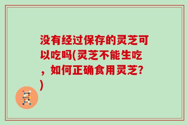 没有经过保存的灵芝可以吃吗(灵芝不能生吃，如何正确食用灵芝？)