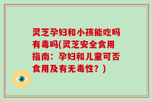 灵芝孕妇和小孩能吃吗有毒吗(灵芝安全食用指南：孕妇和儿童可否食用及有无毒性？)