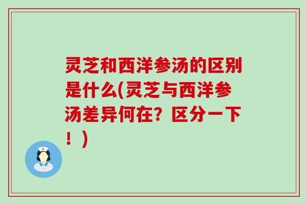 灵芝和西洋参汤的区别是什么(灵芝与西洋参汤差异何在？区分一下！)