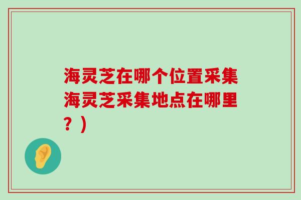 海灵芝在哪个位置采集海灵芝采集地点在哪里？)