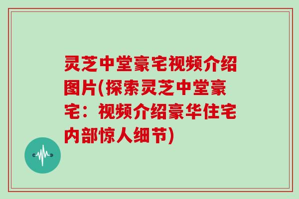 灵芝中堂豪宅视频介绍图片(探索灵芝中堂豪宅：视频介绍豪华住宅内部惊人细节)