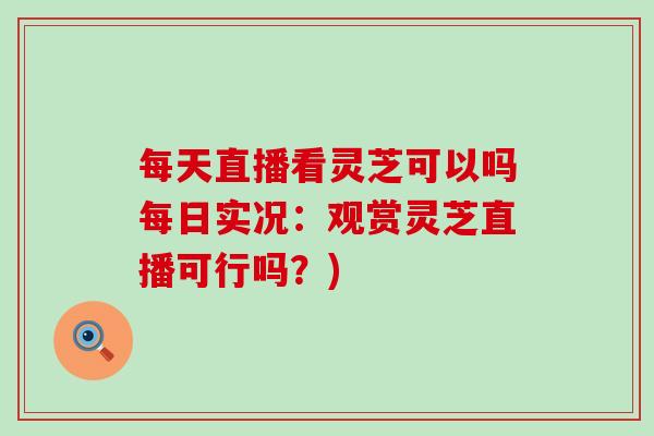 每天直播看灵芝可以吗每日实况：观赏灵芝直播可行吗？)