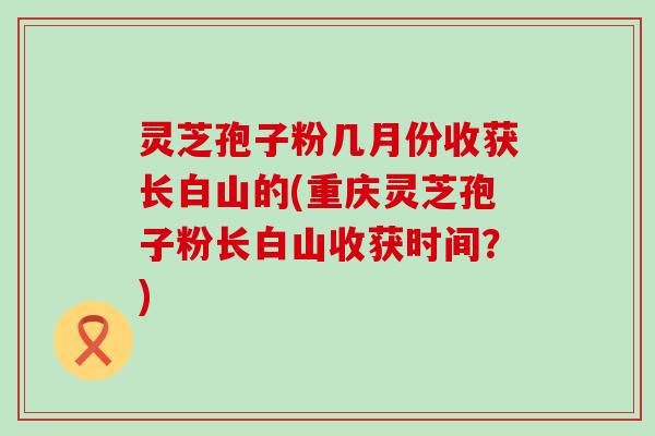 灵芝孢子粉几月份收获长白山的(重庆灵芝孢子粉长白山收获时间？)