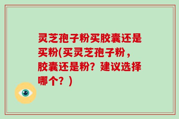 灵芝孢子粉买胶囊还是买粉(买灵芝孢子粉，胶囊还是粉？建议选择哪个？)