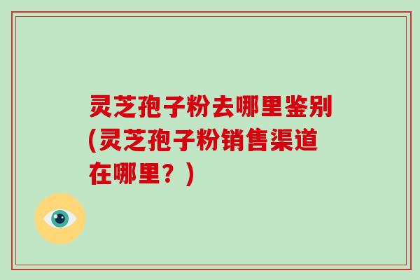 灵芝孢子粉去哪里鉴别(灵芝孢子粉销售渠道在哪里？)