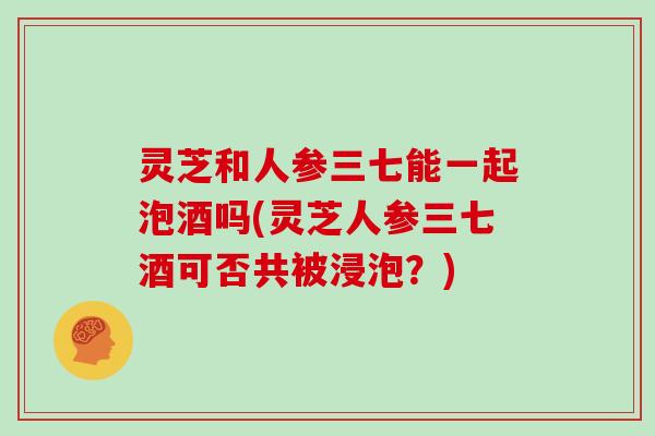 灵芝和人参三七能一起泡酒吗(灵芝人参三七酒可否共被浸泡？)