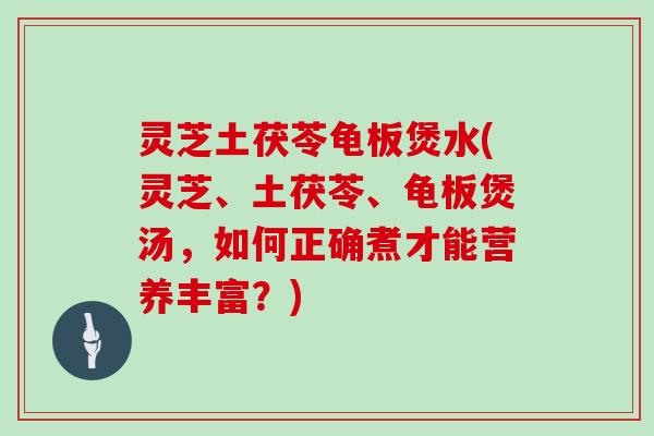 灵芝土茯苓龟板煲水(灵芝、土茯苓、龟板煲汤，如何正确煮才能营养丰富？)