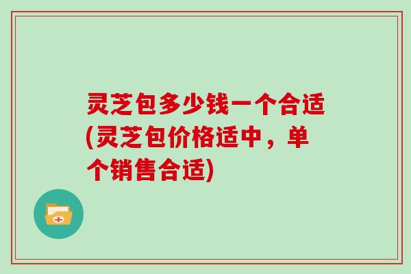 灵芝包多少钱一个合适(灵芝包价格适中，单个销售合适)