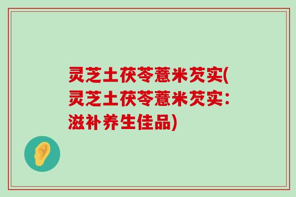 灵芝土茯苓薏米芡实(灵芝土茯苓薏米芡实：滋补养生佳品)