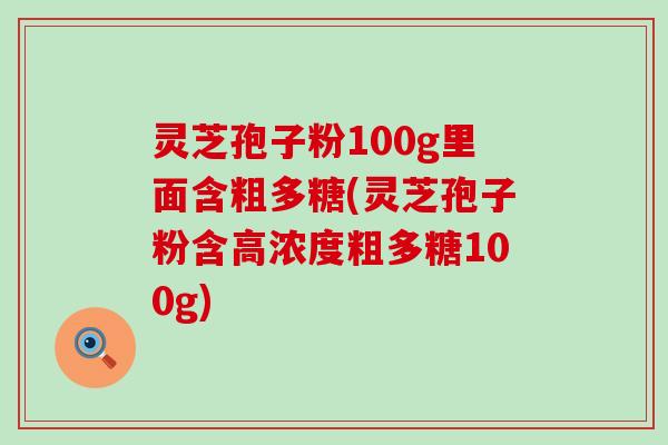 灵芝孢子粉100g里面含粗多糖(灵芝孢子粉含高浓度粗多糖100g)