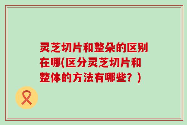 灵芝切片和整朵的区别在哪(区分灵芝切片和整体的方法有哪些？)