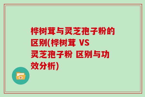 桦树茸与灵芝孢子粉的区别(桦树茸 VS 灵芝孢子粉 区别与功效分析)