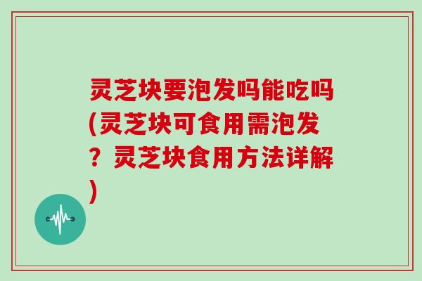 灵芝块要泡发吗能吃吗(灵芝块可食用需泡发？灵芝块食用方法详解)