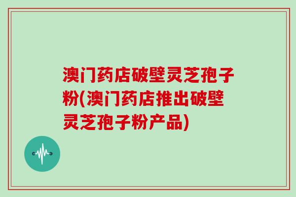 澳门药店破壁灵芝孢子粉(澳门药店推出破壁灵芝孢子粉产品)