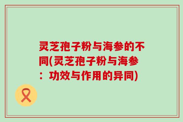 灵芝孢子粉与海参的不同(灵芝孢子粉与海参：功效与作用的异同)