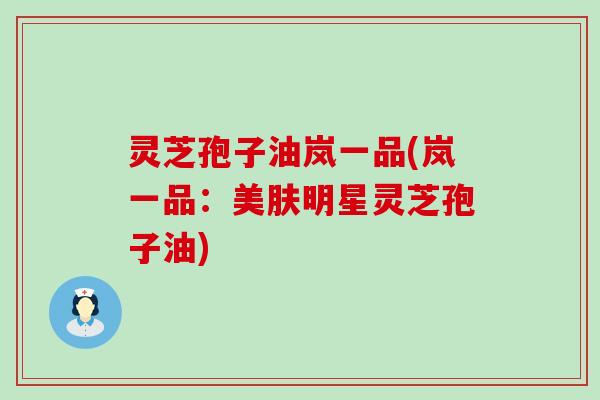 灵芝孢子油岚一品(岚一品：美肤明星灵芝孢子油)