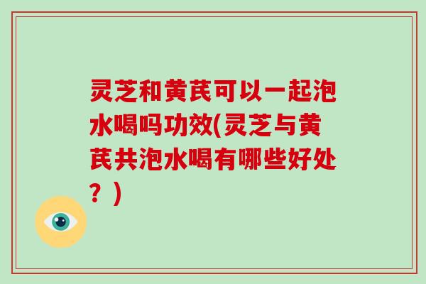 灵芝和黄芪可以一起泡水喝吗功效(灵芝与黄芪共泡水喝有哪些好处？)