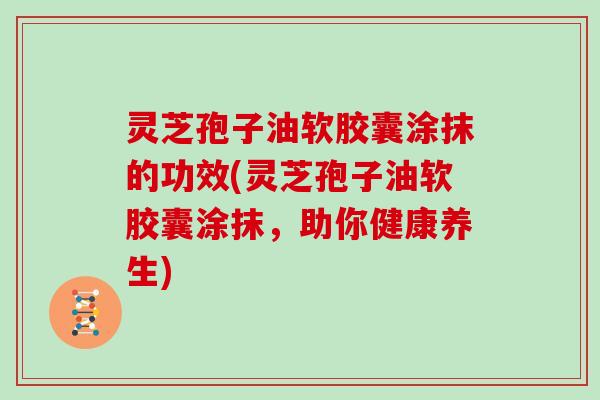 灵芝孢子油软胶囊涂抹的功效(灵芝孢子油软胶囊涂抹，助你健康养生)