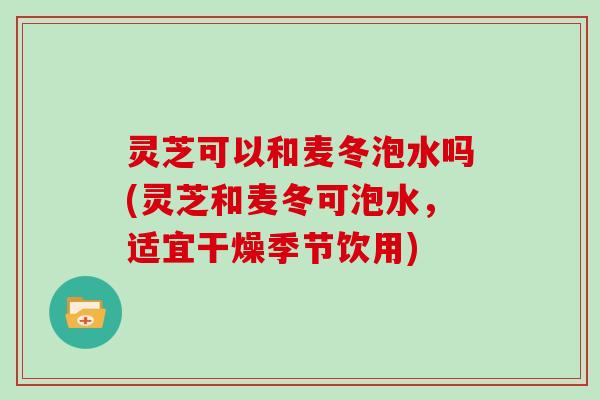 灵芝可以和麦冬泡水吗(灵芝和麦冬可泡水，适宜干燥季节饮用)