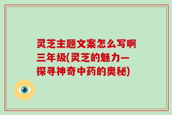 灵芝主题文案怎么写啊三年级(灵芝的魅力—探寻神奇的奥秘)